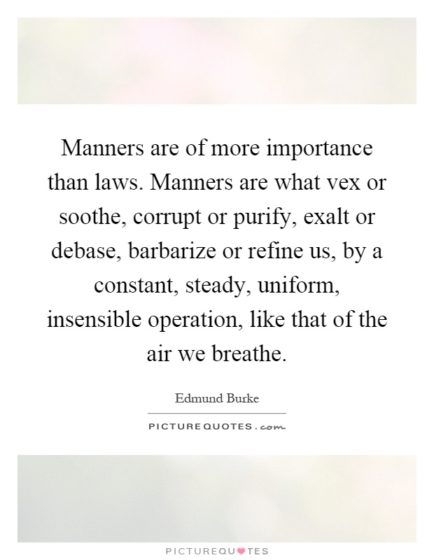 Manners are of more importance than laws. Manners are what vex or soothe, corrupt or purify, exalt or debase, barbarize or refine us, by a constant, steady, uniform, insensible operation, like that of the air we breathe Picture Quote #1