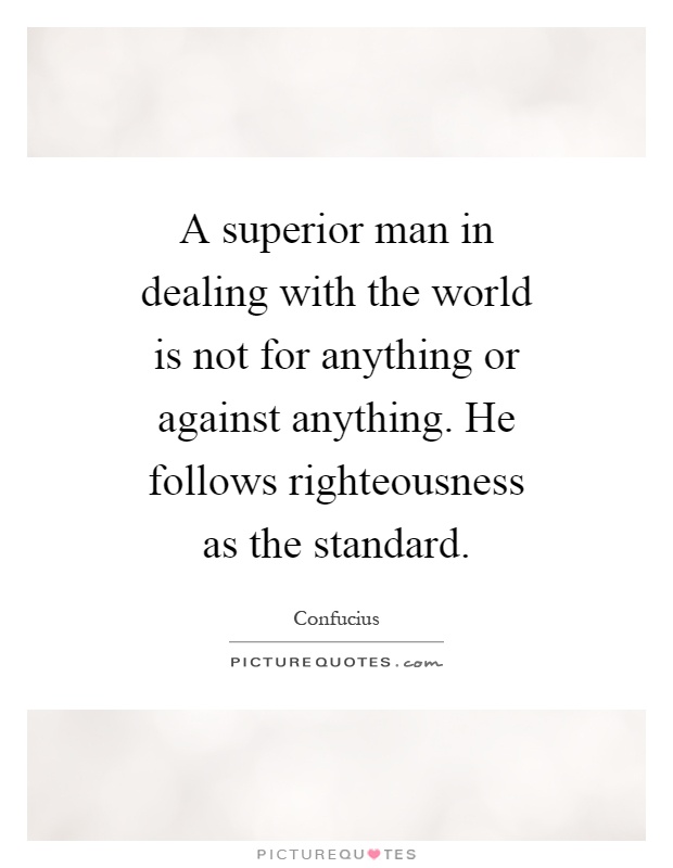 A superior man in dealing with the world is not for anything or against anything. He follows righteousness as the standard Picture Quote #1