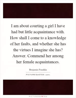 I am about courting a girl I have had but little acquaintance with. How shall I come to a knowledge of her faults, and whether she has the virtues I imagine she has? Answer. Commend her among her female acquaintances Picture Quote #1