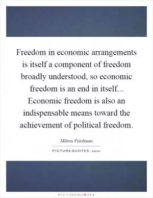Freedom in economic arrangements is itself a component of freedom broadly understood, so economic freedom is an end in itself... Economic freedom is also an indispensable means toward the achievement of political freedom Picture Quote #1