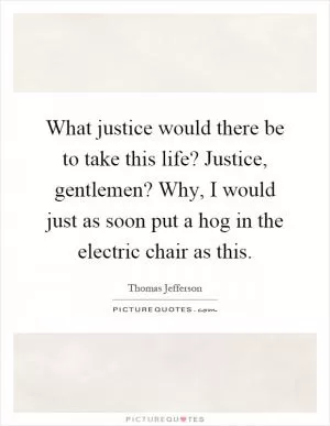 What justice would there be to take this life? Justice, gentlemen? Why, I would just as soon put a hog in the electric chair as this Picture Quote #1