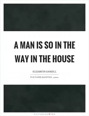 A man is so in the way in the house Picture Quote #1