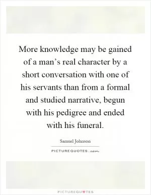 More knowledge may be gained of a man’s real character by a short conversation with one of his servants than from a formal and studied narrative, begun with his pedigree and ended with his funeral Picture Quote #1