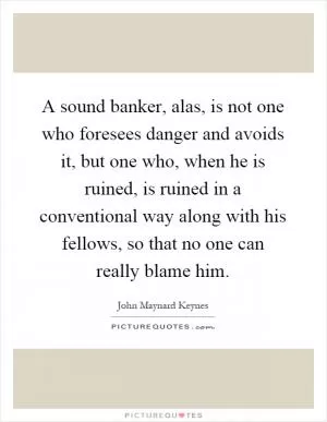 A sound banker, alas, is not one who foresees danger and avoids it, but one who, when he is ruined, is ruined in a conventional way along with his fellows, so that no one can really blame him Picture Quote #1