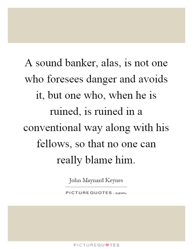 A sound banker, alas, is not one who foresees danger and avoids it, but one who, when he is ruined, is ruined in a conventional way along with his fellows, so that no one can really blame him Picture Quote #1