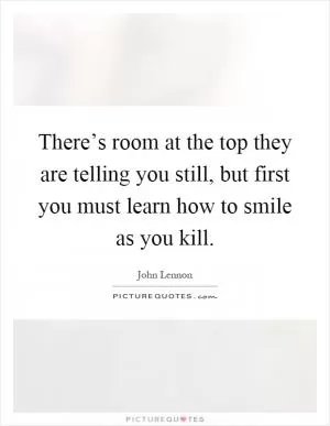 There’s room at the top they are telling you still, but first you must learn how to smile as you kill Picture Quote #1