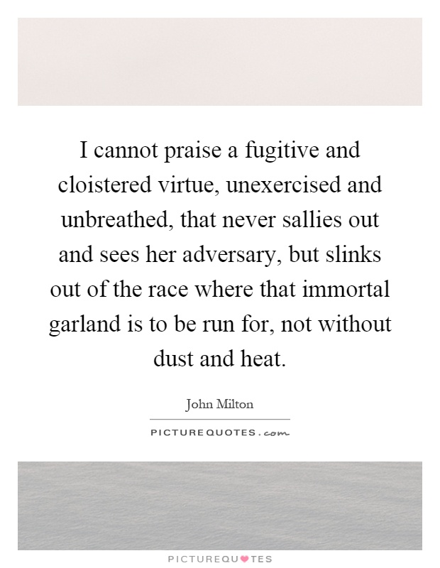 I cannot praise a fugitive and cloistered virtue, unexercised and unbreathed, that never sallies out and sees her adversary, but slinks out of the race where that immortal garland is to be run for, not without dust and heat Picture Quote #1