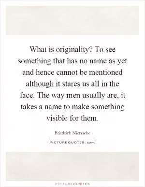 What is originality? To see something that has no name as yet and hence cannot be mentioned although it stares us all in the face. The way men usually are, it takes a name to make something visible for them Picture Quote #1
