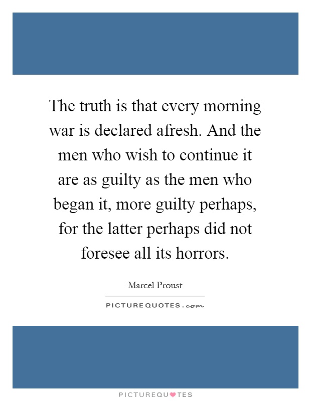 The truth is that every morning war is declared afresh. And the men who wish to continue it are as guilty as the men who began it, more guilty perhaps, for the latter perhaps did not foresee all its horrors Picture Quote #1