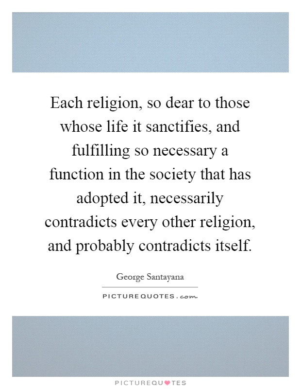 Each religion, so dear to those whose life it sanctifies, and fulfilling so necessary a function in the society that has adopted it, necessarily contradicts every other religion, and probably contradicts itself Picture Quote #1
