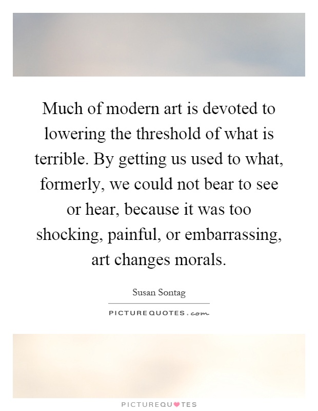 Much of modern art is devoted to lowering the threshold of what is terrible. By getting us used to what, formerly, we could not bear to see or hear, because it was too shocking, painful, or embarrassing, art changes morals Picture Quote #1