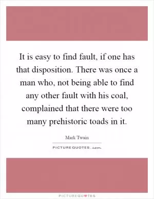 It is easy to find fault, if one has that disposition. There was once a man who, not being able to find any other fault with his coal, complained that there were too many prehistoric toads in it Picture Quote #1