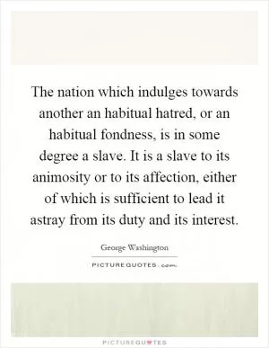 The nation which indulges towards another an habitual hatred, or an habitual fondness, is in some degree a slave. It is a slave to its animosity or to its affection, either of which is sufficient to lead it astray from its duty and its interest Picture Quote #1