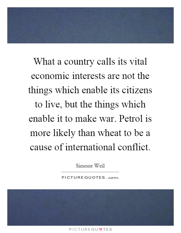 What a country calls its vital economic interests are not the things which enable its citizens to live, but the things which enable it to make war. Petrol is more likely than wheat to be a cause of international conflict Picture Quote #1