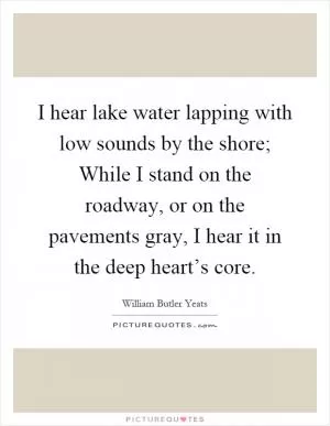 I hear lake water lapping with low sounds by the shore; While I stand on the roadway, or on the pavements gray, I hear it in the deep heart’s core Picture Quote #1