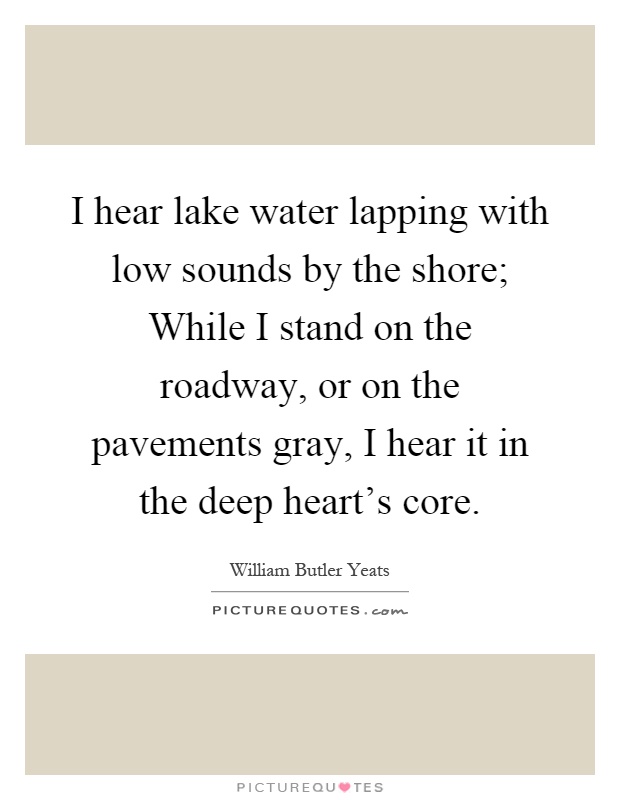 I hear lake water lapping with low sounds by the shore; While I stand on the roadway, or on the pavements gray, I hear it in the deep heart's core Picture Quote #1