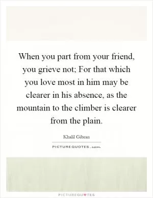 When you part from your friend, you grieve not; For that which you love most in him may be clearer in his absence, as the mountain to the climber is clearer from the plain Picture Quote #1