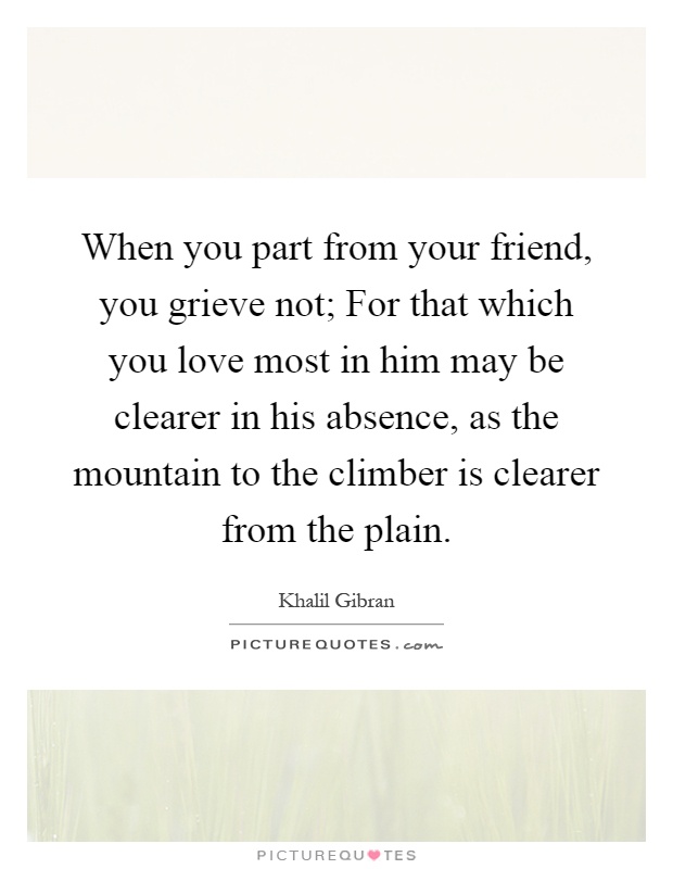 When you part from your friend, you grieve not; For that which you love most in him may be clearer in his absence, as the mountain to the climber is clearer from the plain Picture Quote #1