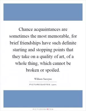 Chance acquaintances are sometimes the most memorable, for brief friendships have such definite starting and stopping points that they take on a quality of art, of a whole thing, which cannot be broken or spoiled Picture Quote #1