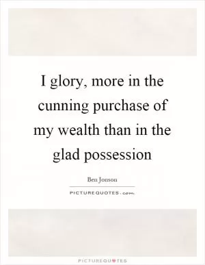 I glory, more in the cunning purchase of my wealth than in the glad possession Picture Quote #1