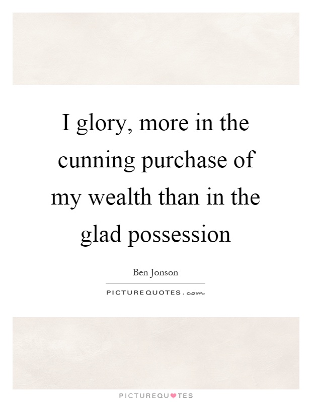 I glory, more in the cunning purchase of my wealth than in the glad possession Picture Quote #1