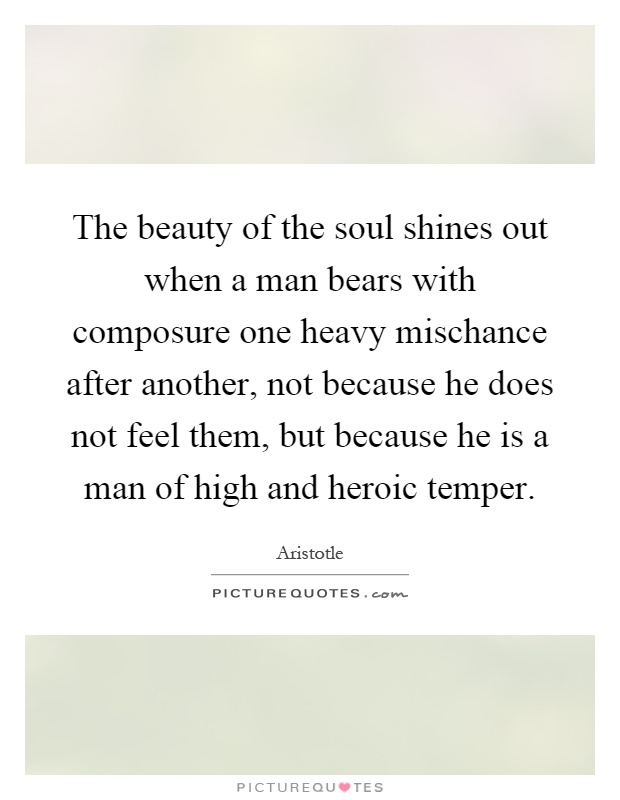 The beauty of the soul shines out when a man bears with composure one heavy mischance after another, not because he does not feel them, but because he is a man of high and heroic temper Picture Quote #1