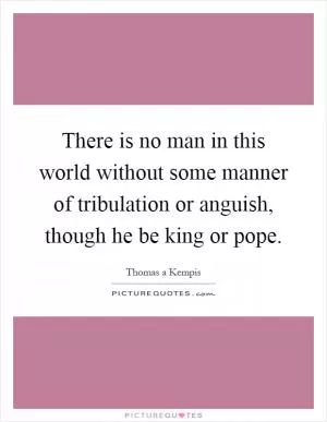 There is no man in this world without some manner of tribulation or anguish, though he be king or pope Picture Quote #1