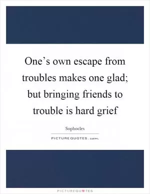 One’s own escape from troubles makes one glad; but bringing friends to trouble is hard grief Picture Quote #1