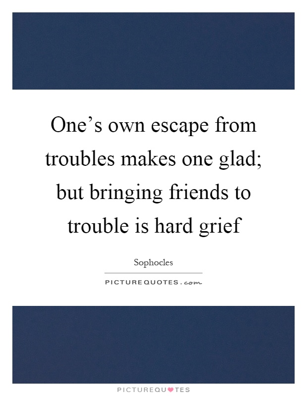 One's own escape from troubles makes one glad; but bringing friends to trouble is hard grief Picture Quote #1
