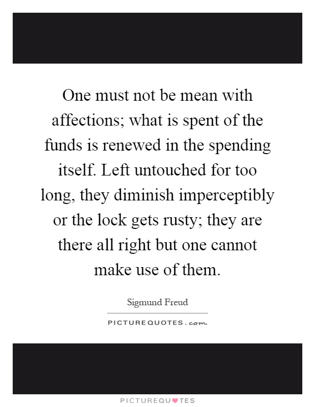 One must not be mean with affections; what is spent of the funds is renewed in the spending itself. Left untouched for too long, they diminish imperceptibly or the lock gets rusty; they are there all right but one cannot make use of them Picture Quote #1