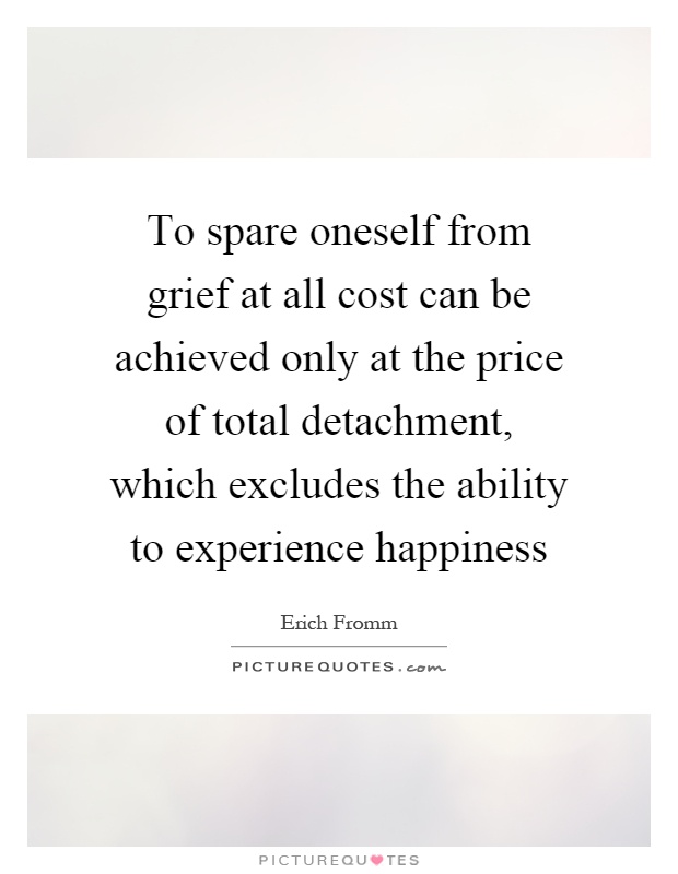 To spare oneself from grief at all cost can be achieved only at the price of total detachment, which excludes the ability to experience happiness Picture Quote #1