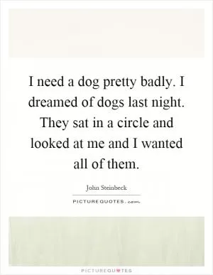 I need a dog pretty badly. I dreamed of dogs last night. They sat in a circle and looked at me and I wanted all of them Picture Quote #1