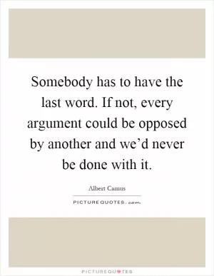 Somebody has to have the last word. If not, every argument could be opposed by another and we’d never be done with it Picture Quote #1