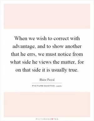 When we wish to correct with advantage, and to show another that he errs, we must notice from what side he views the matter, for on that side it is usually true Picture Quote #1