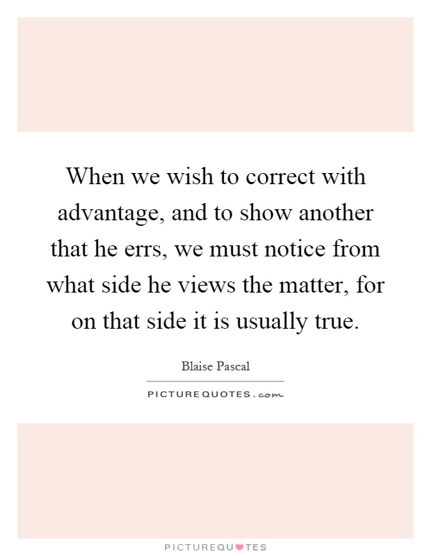 When we wish to correct with advantage, and to show another that he errs, we must notice from what side he views the matter, for on that side it is usually true Picture Quote #1