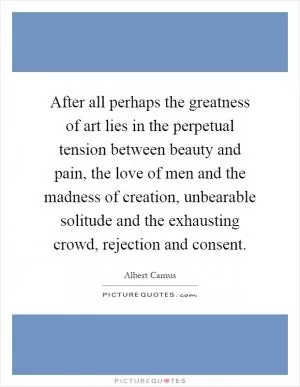 After all perhaps the greatness of art lies in the perpetual tension between beauty and pain, the love of men and the madness of creation, unbearable solitude and the exhausting crowd, rejection and consent Picture Quote #1