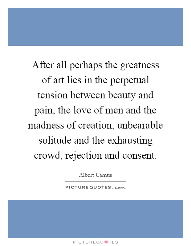 After all perhaps the greatness of art lies in the perpetual tension between beauty and pain, the love of men and the madness of creation, unbearable solitude and the exhausting crowd, rejection and consent Picture Quote #1