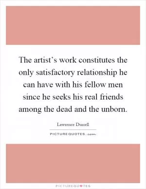 The artist’s work constitutes the only satisfactory relationship he can have with his fellow men since he seeks his real friends among the dead and the unborn Picture Quote #1