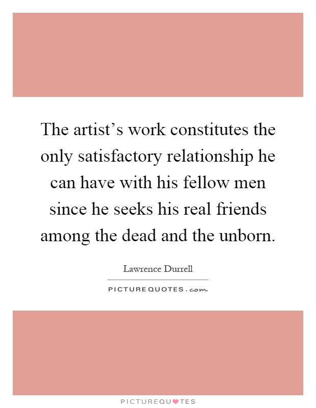The artist's work constitutes the only satisfactory relationship he can have with his fellow men since he seeks his real friends among the dead and the unborn Picture Quote #1