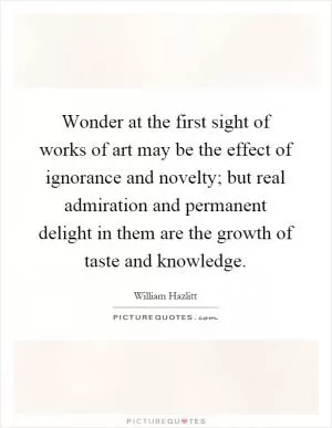 Wonder at the first sight of works of art may be the effect of ignorance and novelty; but real admiration and permanent delight in them are the growth of taste and knowledge Picture Quote #1