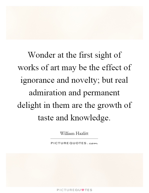 Wonder at the first sight of works of art may be the effect of ignorance and novelty; but real admiration and permanent delight in them are the growth of taste and knowledge Picture Quote #1