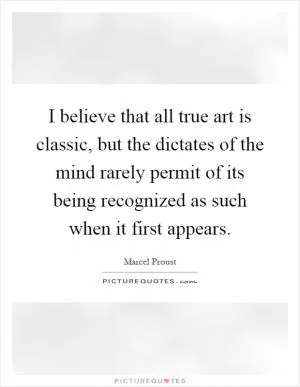 I believe that all true art is classic, but the dictates of the mind rarely permit of its being recognized as such when it first appears Picture Quote #1