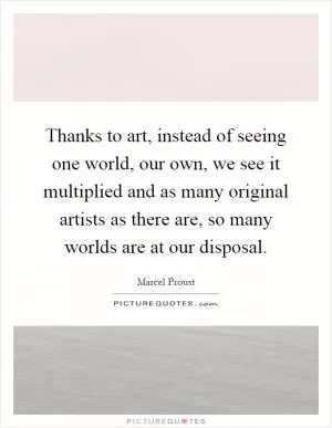 Thanks to art, instead of seeing one world, our own, we see it multiplied and as many original artists as there are, so many worlds are at our disposal Picture Quote #1