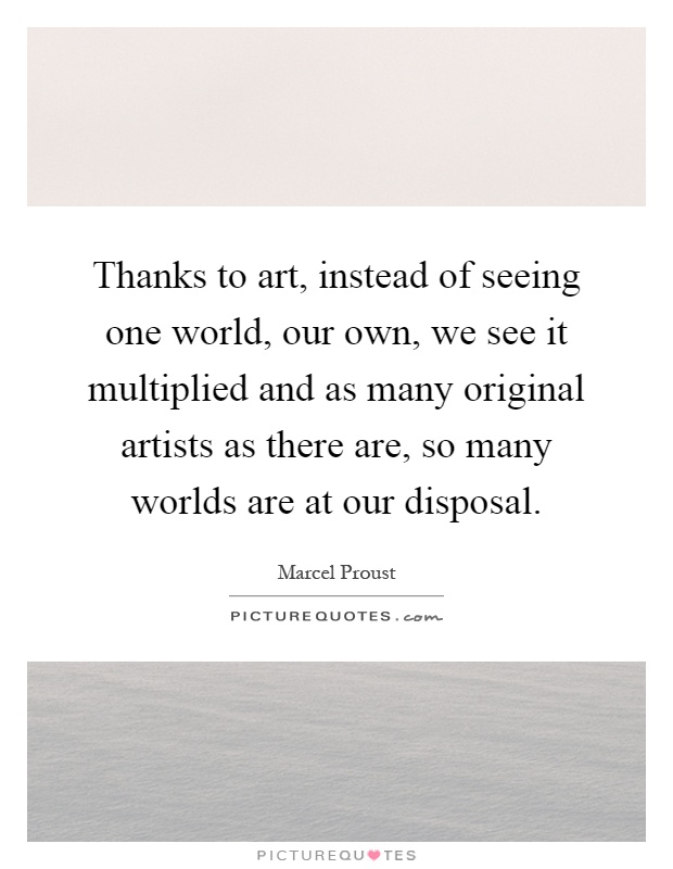 Thanks to art, instead of seeing one world, our own, we see it multiplied and as many original artists as there are, so many worlds are at our disposal Picture Quote #1