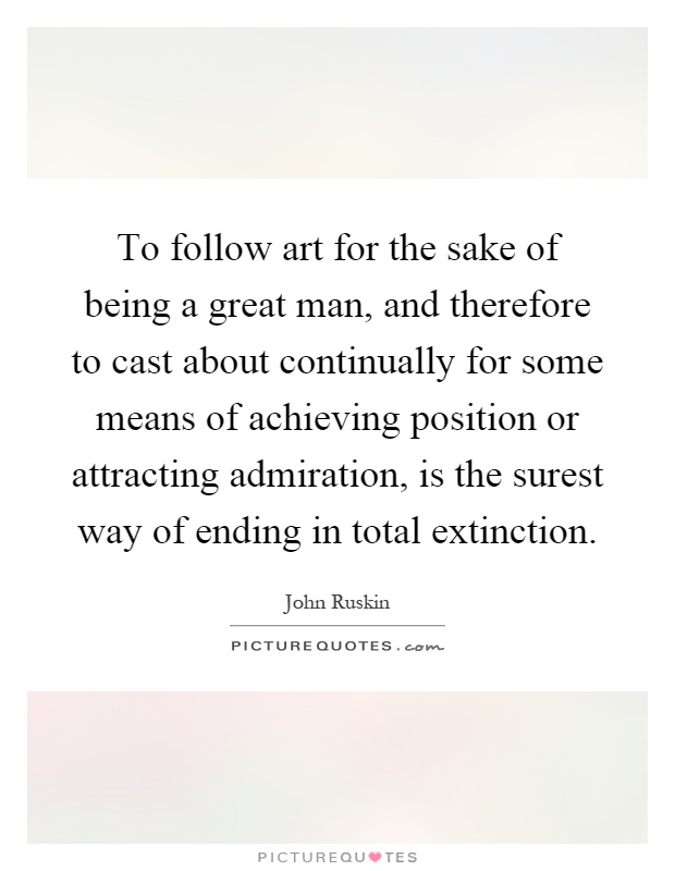 To follow art for the sake of being a great man, and therefore to cast about continually for some means of achieving position or attracting admiration, is the surest way of ending in total extinction Picture Quote #1