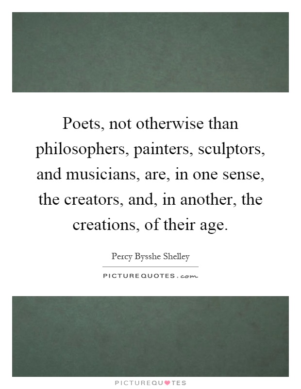 Poets, not otherwise than philosophers, painters, sculptors, and musicians, are, in one sense, the creators, and, in another, the creations, of their age Picture Quote #1