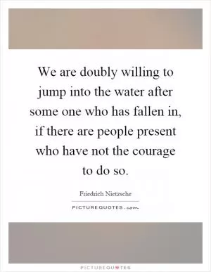 We are doubly willing to jump into the water after some one who has fallen in, if there are people present who have not the courage to do so Picture Quote #1