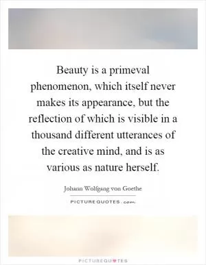 Beauty is a primeval phenomenon, which itself never makes its appearance, but the reflection of which is visible in a thousand different utterances of the creative mind, and is as various as nature herself Picture Quote #1