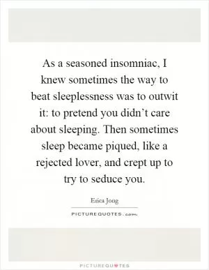 As a seasoned insomniac, I knew sometimes the way to beat sleeplessness was to outwit it: to pretend you didn’t care about sleeping. Then sometimes sleep became piqued, like a rejected lover, and crept up to try to seduce you Picture Quote #1
