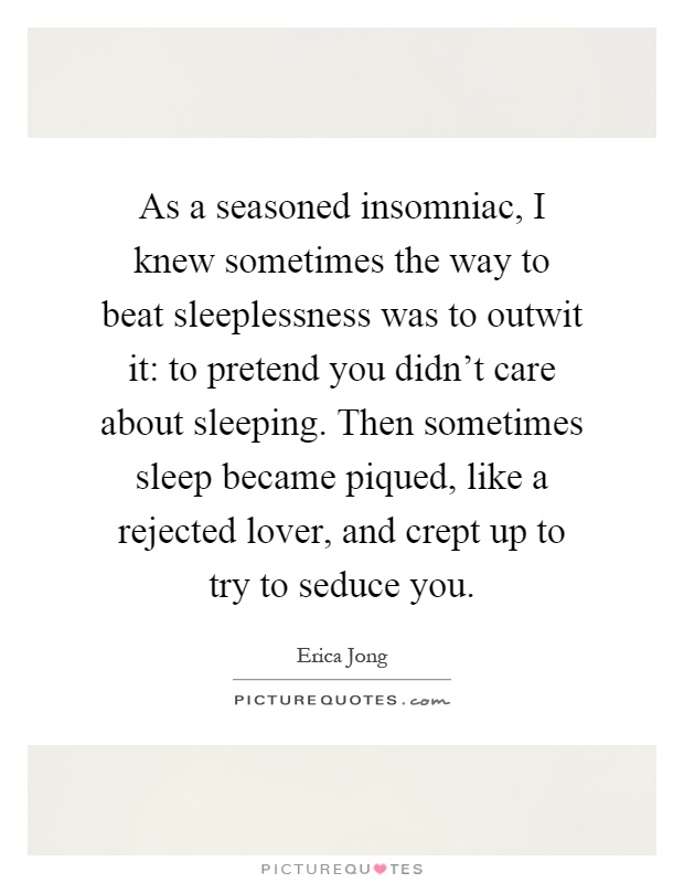As a seasoned insomniac, I knew sometimes the way to beat sleeplessness was to outwit it: to pretend you didn't care about sleeping. Then sometimes sleep became piqued, like a rejected lover, and crept up to try to seduce you Picture Quote #1